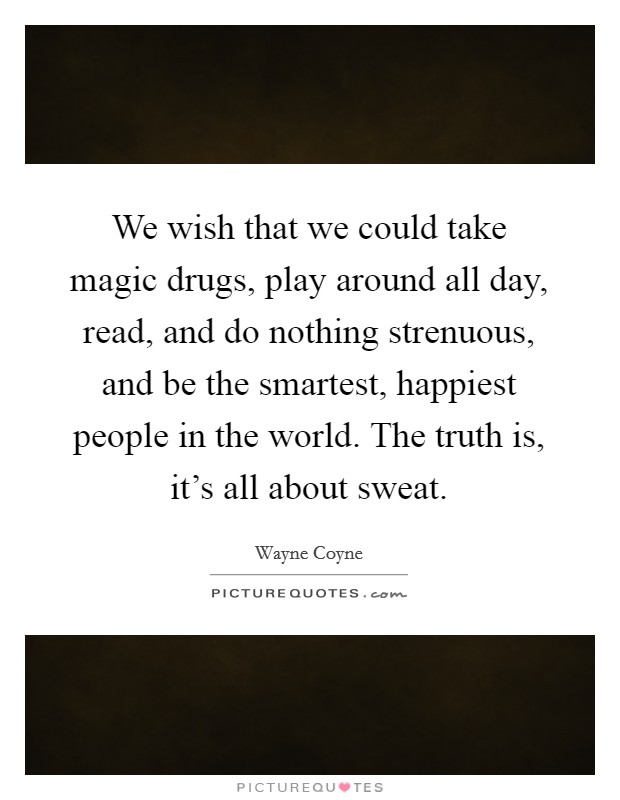 We wish that we could take magic drugs, play around all day, read, and do nothing strenuous, and be the smartest, happiest people in the world. The truth is, it's all about sweat. Picture Quote #1
