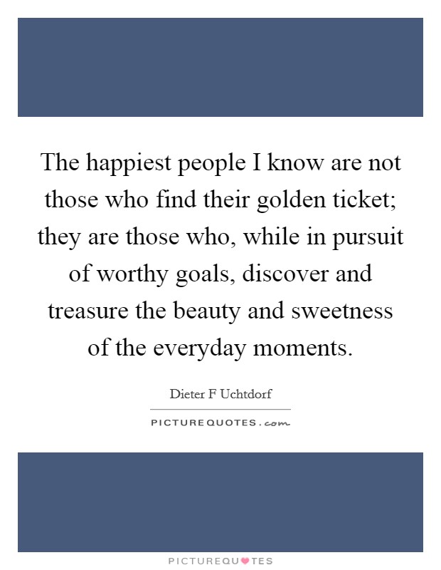 The happiest people I know are not those who find their golden ticket; they are those who, while in pursuit of worthy goals, discover and treasure the beauty and sweetness of the everyday moments. Picture Quote #1