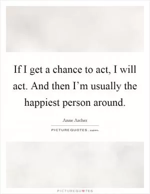 If I get a chance to act, I will act. And then I’m usually the happiest person around Picture Quote #1