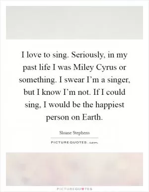 I love to sing. Seriously, in my past life I was Miley Cyrus or something. I swear I’m a singer, but I know I’m not. If I could sing, I would be the happiest person on Earth Picture Quote #1