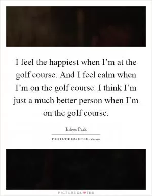 I feel the happiest when I’m at the golf course. And I feel calm when I’m on the golf course. I think I’m just a much better person when I’m on the golf course Picture Quote #1