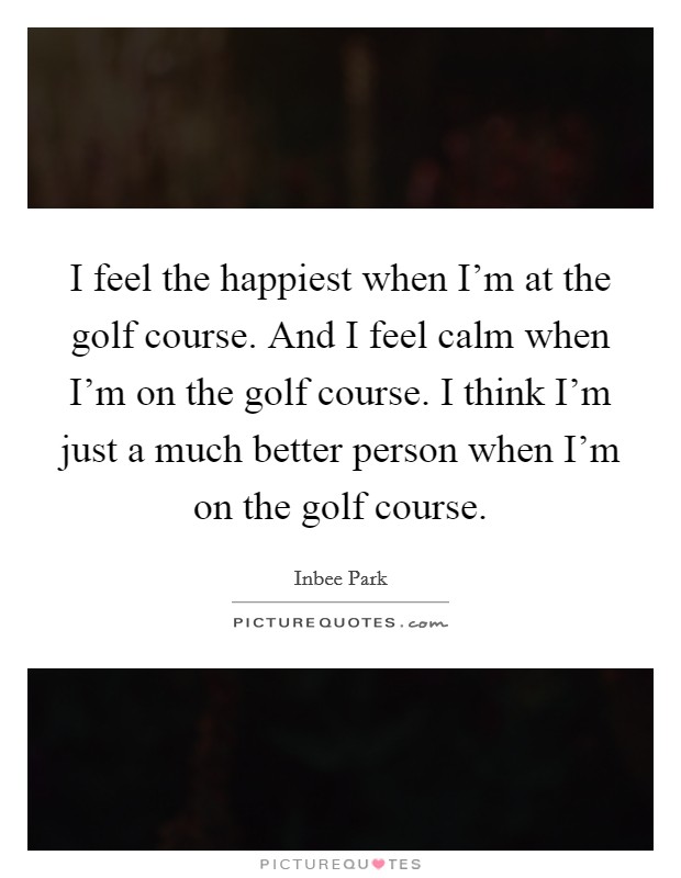 I feel the happiest when I'm at the golf course. And I feel calm when I'm on the golf course. I think I'm just a much better person when I'm on the golf course. Picture Quote #1