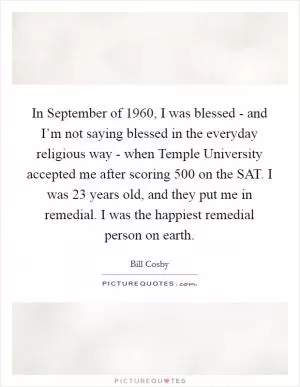 In September of 1960, I was blessed - and I’m not saying blessed in the everyday religious way - when Temple University accepted me after scoring 500 on the SAT. I was 23 years old, and they put me in remedial. I was the happiest remedial person on earth Picture Quote #1