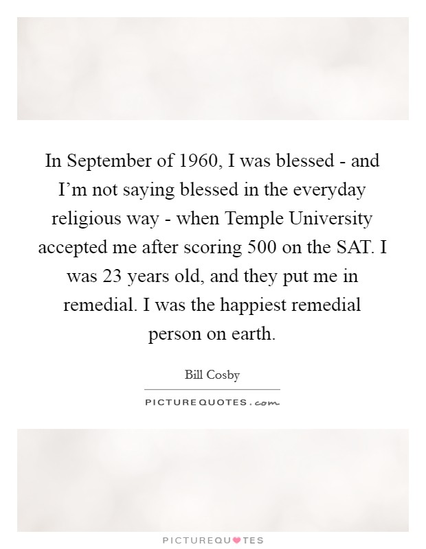 In September of 1960, I was blessed - and I'm not saying blessed in the everyday religious way - when Temple University accepted me after scoring 500 on the SAT. I was 23 years old, and they put me in remedial. I was the happiest remedial person on earth. Picture Quote #1