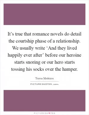 It’s true that romance novels do detail the courtship phase of a relationship. We usually write ‘And they lived happily ever after’ before our heroine starts snoring or our hero starts tossing his socks over the hamper Picture Quote #1