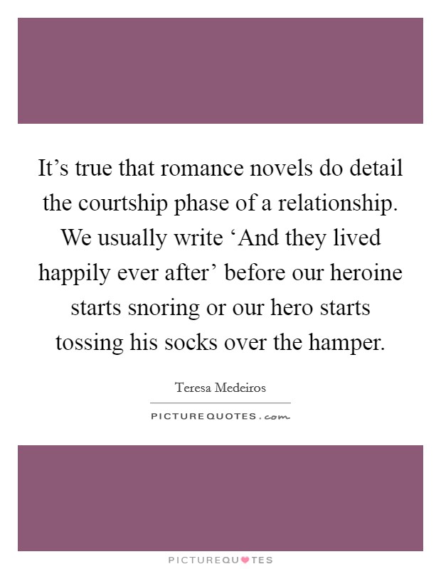 It's true that romance novels do detail the courtship phase of a relationship. We usually write ‘And they lived happily ever after' before our heroine starts snoring or our hero starts tossing his socks over the hamper. Picture Quote #1
