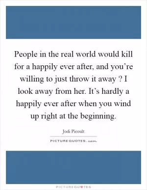 People in the real world would kill for a happily ever after, and you’re willing to just throw it away ? I look away from her. It’s hardly a happily ever after when you wind up right at the beginning Picture Quote #1