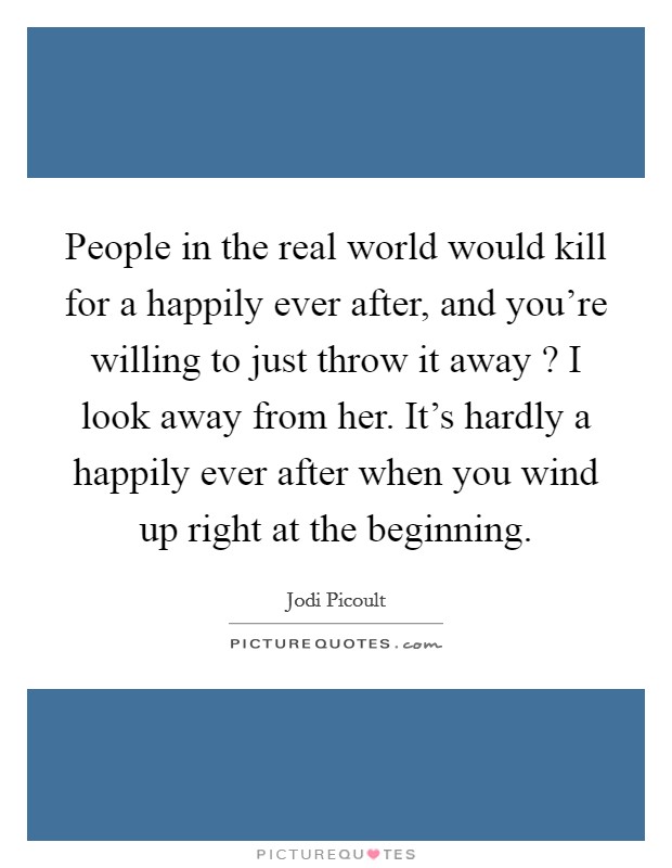 People in the real world would kill for a happily ever after, and you're willing to just throw it away ? I look away from her. It's hardly a happily ever after when you wind up right at the beginning. Picture Quote #1