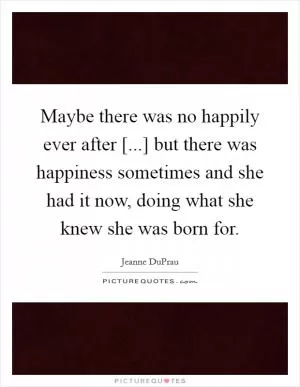 Maybe there was no happily ever after [...] but there was happiness sometimes and she had it now, doing what she knew she was born for Picture Quote #1