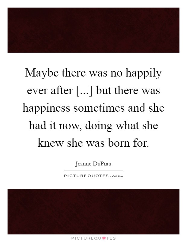 Maybe there was no happily ever after [...] but there was happiness sometimes and she had it now, doing what she knew she was born for. Picture Quote #1