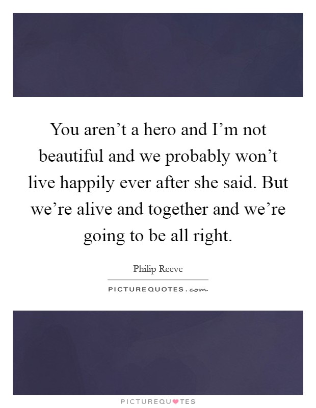 You aren't a hero and I'm not beautiful and we probably won't live happily ever after  she said. But we're alive and together and we're going to be all right. Picture Quote #1