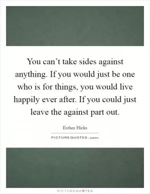 You can’t take sides against anything. If you would just be one who is for things, you would live happily ever after. If you could just leave the against part out Picture Quote #1