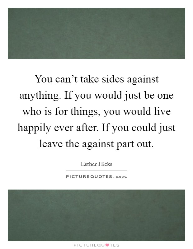 You can't take sides against anything. If you would just be one who is for things, you would live happily ever after. If you could just leave the against part out. Picture Quote #1