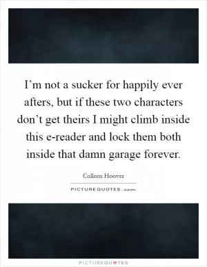 I’m not a sucker for happily ever afters, but if these two characters don’t get theirs I might climb inside this e-reader and lock them both inside that damn garage forever Picture Quote #1