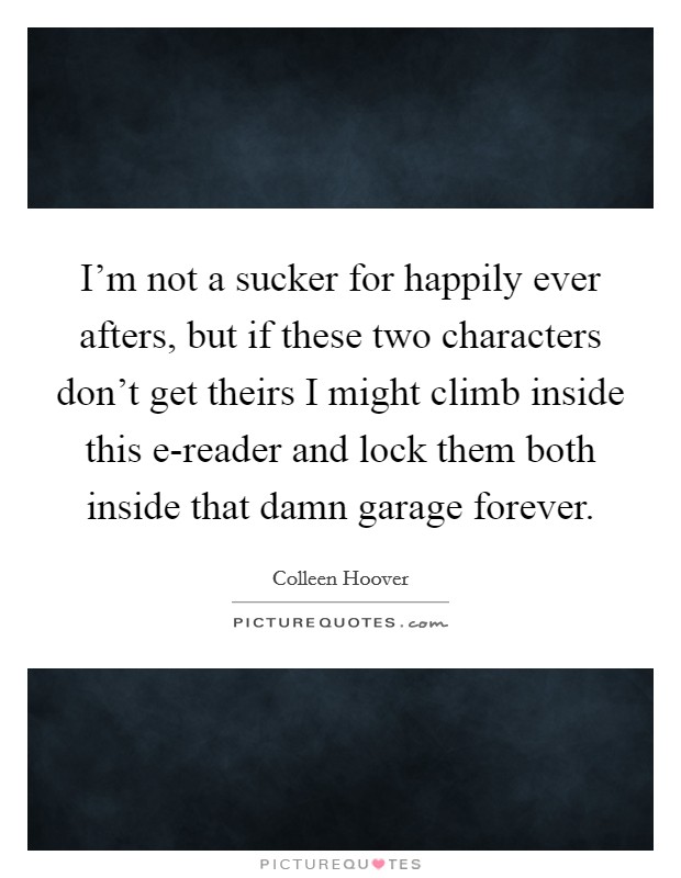 I'm not a sucker for happily ever afters, but if these two characters don't get theirs I might climb inside this e-reader and lock them both inside that damn garage forever. Picture Quote #1