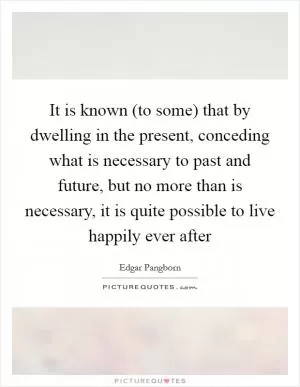 It is known (to some) that by dwelling in the present, conceding what is necessary to past and future, but no more than is necessary, it is quite possible to live happily ever after Picture Quote #1