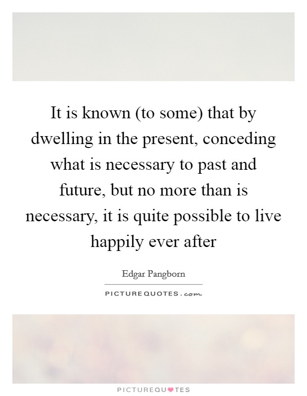 It is known (to some) that by dwelling in the present, conceding what is necessary to past and future, but no more than is necessary, it is quite possible to live happily ever after Picture Quote #1