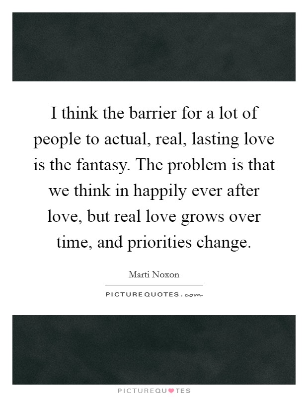 I think the barrier for a lot of people to actual, real, lasting love is the fantasy. The problem is that we think in happily ever after love, but real love grows over time, and priorities change. Picture Quote #1