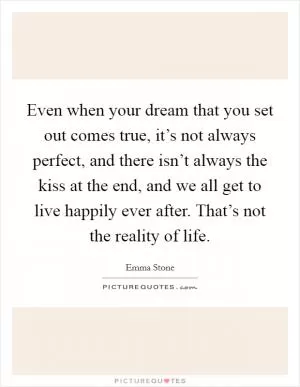 Even when your dream that you set out comes true, it’s not always perfect, and there isn’t always the kiss at the end, and we all get to live happily ever after. That’s not the reality of life Picture Quote #1