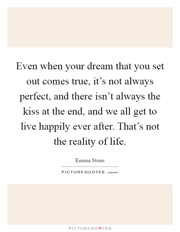 Even when your dream that you set out comes true, it's not always perfect, and there isn't always the kiss at the end, and we all get to live happily ever after. That's not the reality of life. Picture Quote #1