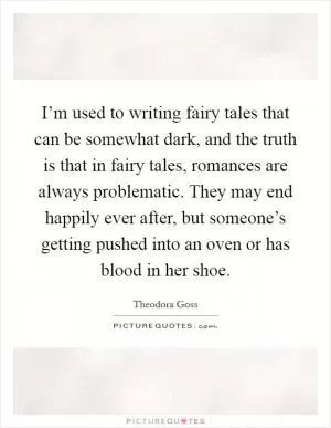 I’m used to writing fairy tales that can be somewhat dark, and the truth is that in fairy tales, romances are always problematic. They may end happily ever after, but someone’s getting pushed into an oven or has blood in her shoe Picture Quote #1