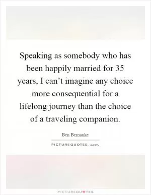 Speaking as somebody who has been happily married for 35 years, I can’t imagine any choice more consequential for a lifelong journey than the choice of a traveling companion Picture Quote #1