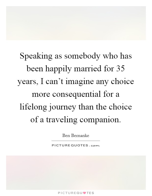 Speaking as somebody who has been happily married for 35 years, I can't imagine any choice more consequential for a lifelong journey than the choice of a traveling companion. Picture Quote #1