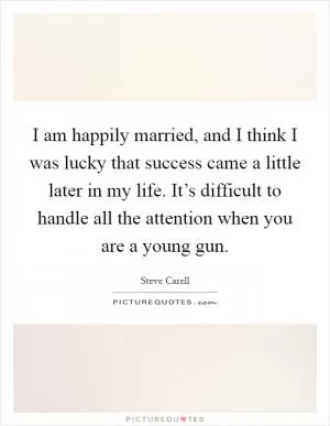 I am happily married, and I think I was lucky that success came a little later in my life. It’s difficult to handle all the attention when you are a young gun Picture Quote #1