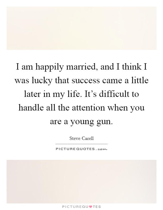 I am happily married, and I think I was lucky that success came a little later in my life. It's difficult to handle all the attention when you are a young gun. Picture Quote #1