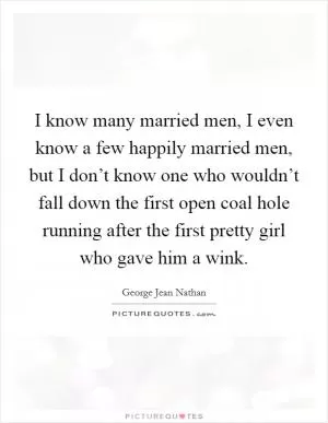 I know many married men, I even know a few happily married men, but I don’t know one who wouldn’t fall down the first open coal hole running after the first pretty girl who gave him a wink Picture Quote #1