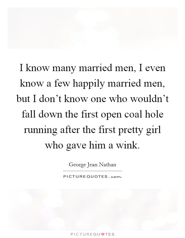 I know many married men, I even know a few happily married men, but I don't know one who wouldn't fall down the first open coal hole running after the first pretty girl who gave him a wink. Picture Quote #1