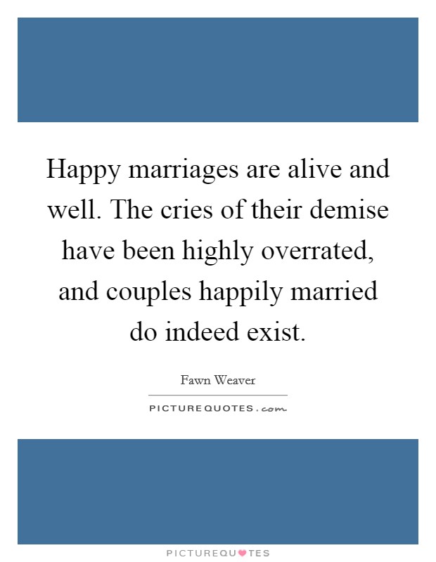 Happy marriages are alive and well. The cries of their demise have been highly overrated, and couples happily married do indeed exist. Picture Quote #1