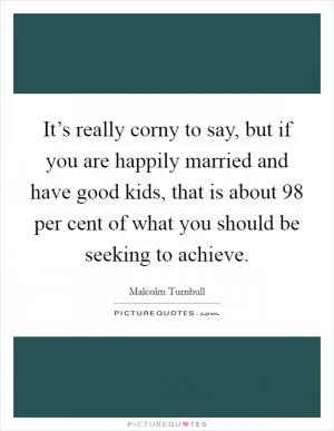 It’s really corny to say, but if you are happily married and have good kids, that is about 98 per cent of what you should be seeking to achieve Picture Quote #1