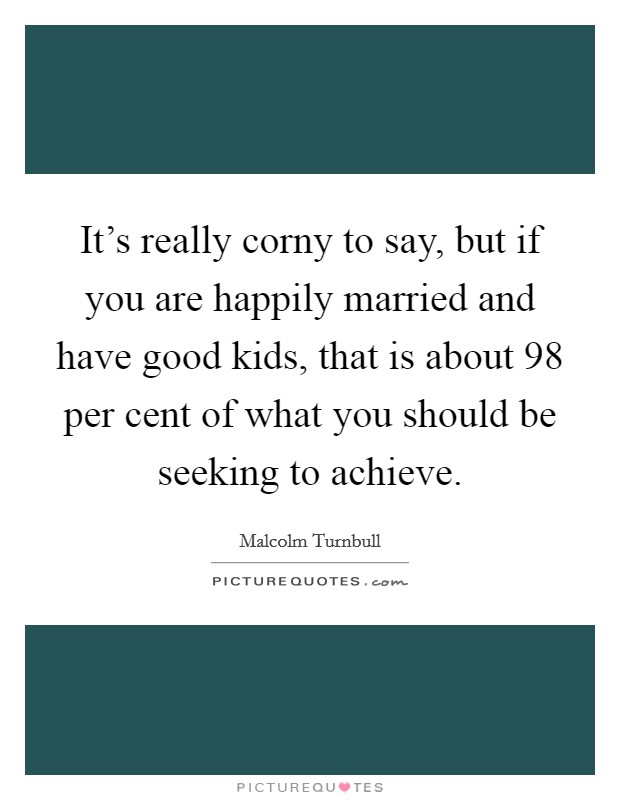 It's really corny to say, but if you are happily married and have good kids, that is about 98 per cent of what you should be seeking to achieve. Picture Quote #1