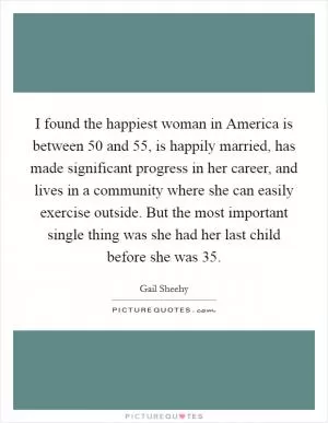 I found the happiest woman in America is between 50 and 55, is happily married, has made significant progress in her career, and lives in a community where she can easily exercise outside. But the most important single thing was she had her last child before she was 35 Picture Quote #1