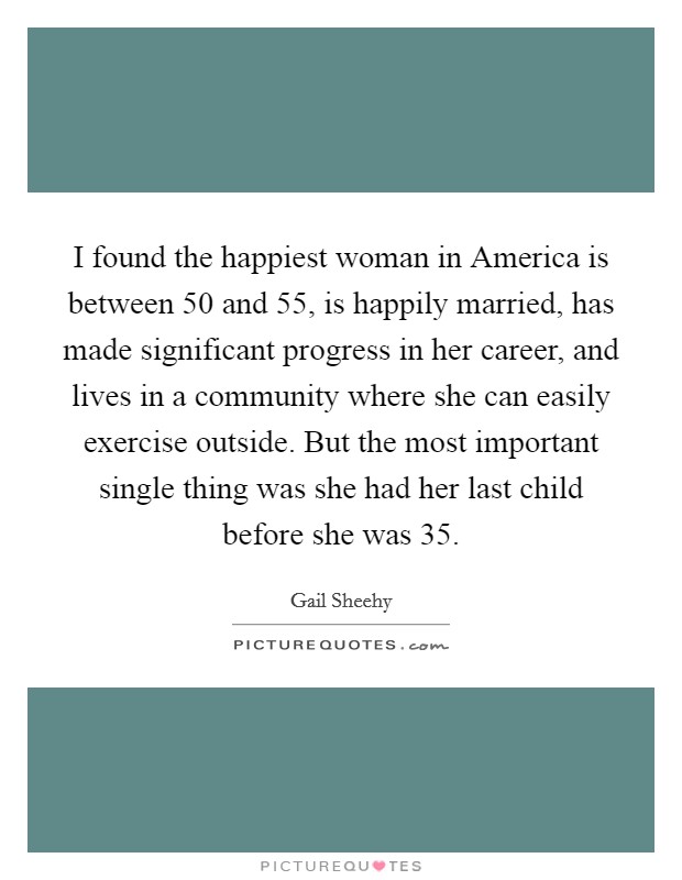 I found the happiest woman in America is between 50 and 55, is happily married, has made significant progress in her career, and lives in a community where she can easily exercise outside. But the most important single thing was she had her last child before she was 35. Picture Quote #1