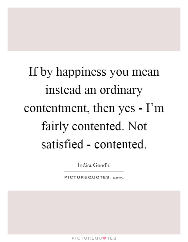 If by happiness you mean instead an ordinary contentment, then yes - I'm fairly contented. Not satisfied - contented. Picture Quote #1