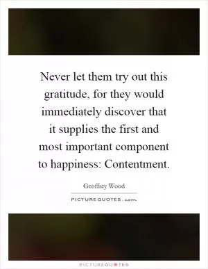 Never let them try out this gratitude, for they would immediately discover that it supplies the first and most important component to happiness: Contentment Picture Quote #1
