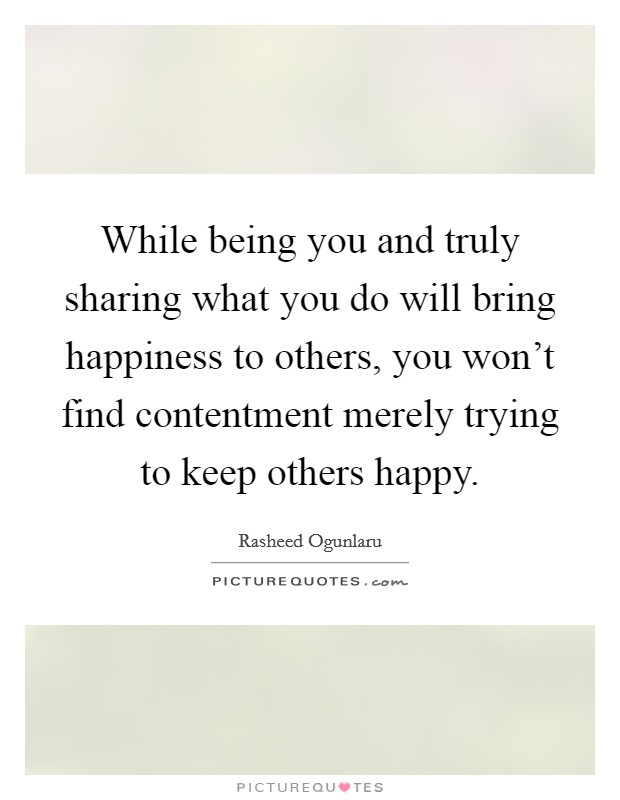While being you and truly sharing what you do will bring happiness to others, you won't find contentment merely trying to keep others happy. Picture Quote #1