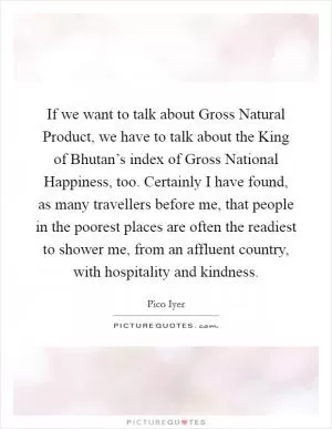 If we want to talk about Gross Natural Product, we have to talk about the King of Bhutan’s index of Gross National Happiness, too. Certainly I have found, as many travellers before me, that people in the poorest places are often the readiest to shower me, from an affluent country, with hospitality and kindness Picture Quote #1