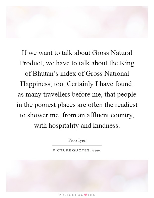 If we want to talk about Gross Natural Product, we have to talk about the King of Bhutan's index of Gross National Happiness, too. Certainly I have found, as many travellers before me, that people in the poorest places are often the readiest to shower me, from an affluent country, with hospitality and kindness. Picture Quote #1