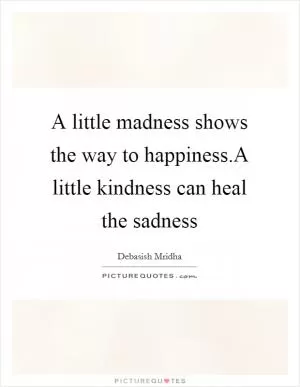 A little madness shows the way to happiness.A little kindness can heal the sadness Picture Quote #1