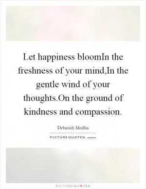Let happiness bloomIn the freshness of your mind,In the gentle wind of your thoughts.On the ground of kindness and compassion Picture Quote #1