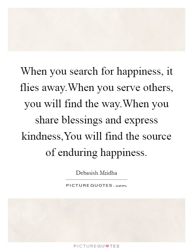 When you search for happiness, it flies away.When you serve others, you will find the way.When you share blessings and express kindness,You will find the source of enduring happiness Picture Quote #1