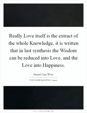 Really Love itself is the extract of the whole Knowledge, it is written that in last synthesis the Wisdom can be reduced into Love, and the Love into Happiness Picture Quote #1