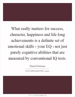 What really matters for success, character, happiness and life long achievements is a definite set of emotional skills - your EQ - not just purely cognitive abilities that are measured by conventional IQ tests Picture Quote #1