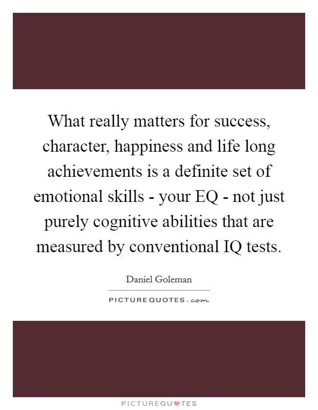 What really matters for success, character, happiness and life long achievements is a definite set of emotional skills - your EQ - not just purely cognitive abilities that are measured by conventional IQ tests. Picture Quote #1