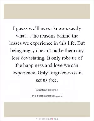 I guess we’ll never know exactly what ... the reasons behind the losses we experience in this life. But being angry doesn’t make them any less devastating. It only robs us of the happiness and love we can experience. Only forgiveness can set us free Picture Quote #1