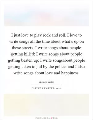 I just love to play rock and roll. I love to write songs all the time about what’s up on these streets. I write songs about people getting killed; I write songs about people getting beaten up; I write songsabout people getting taken to jail by the police; and I also write songs about love and happiness Picture Quote #1