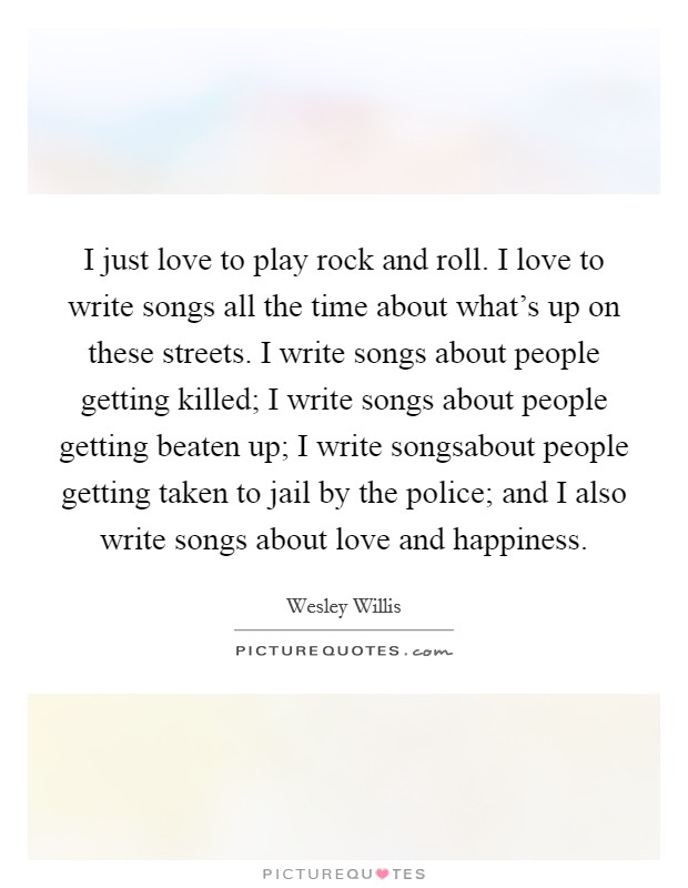 I just love to play rock and roll. I love to write songs all the time about what's up on these streets. I write songs about people getting killed; I write songs about people getting beaten up; I write songsabout people getting taken to jail by the police; and I also write songs about love and happiness. Picture Quote #1